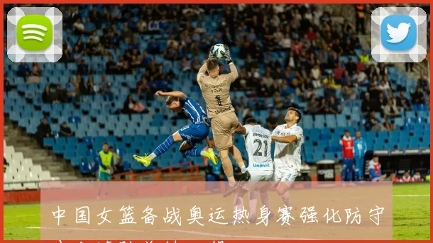 中国女篮备战奥运热身赛强化防守冲击连胜关键一役