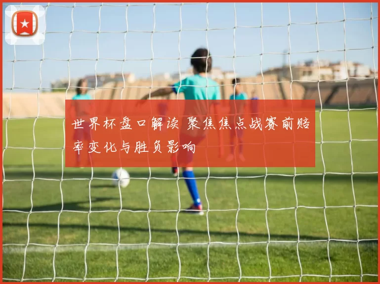 世界杯盘口解读 聚焦焦点战赛前赔率变化与胜负影响