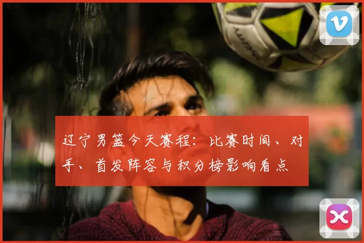 辽宁男篮今天赛程：比赛时间、对手、首发阵容与积分榜影响看点