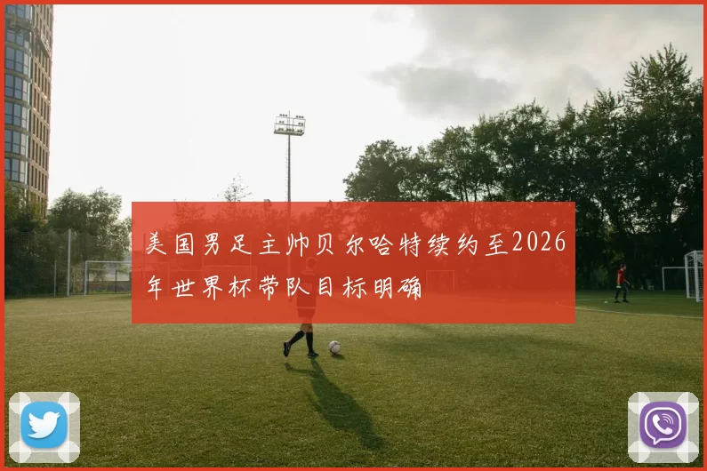 美国男足主帅贝尔哈特续约至2026年世界杯带队目标明确