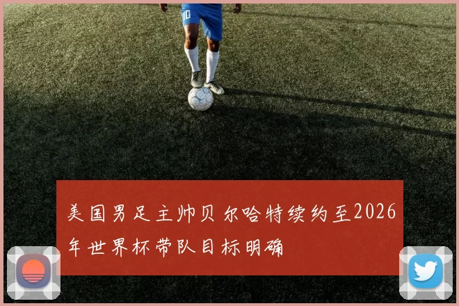 美国男足主帅贝尔哈特续约至2026年世界杯带队目标明确