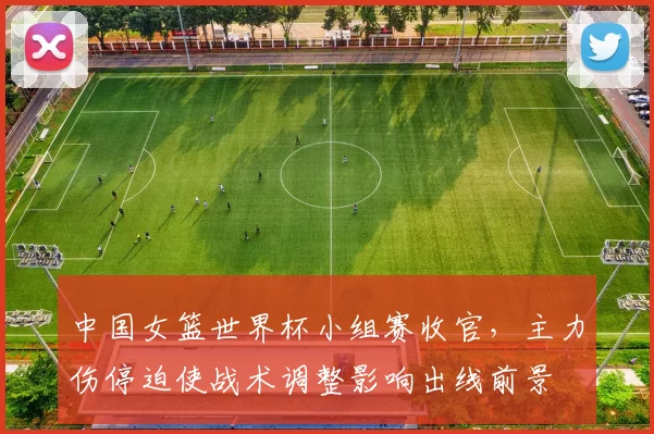 中国女篮世界杯小组赛收官，主力伤停迫使战术调整影响出线前景