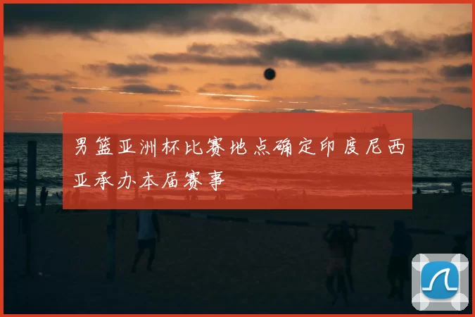 男篮亚洲杯比赛地点确定印度尼西亚承办本届赛事