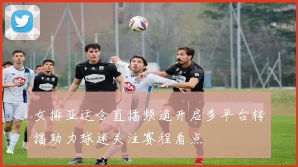 女排亚运会直播频道开启多平台转播助力球迷关注赛程看点