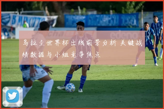 乌拉圭世界杯出线前景分析 关键战绩数据与小组竞争焦点