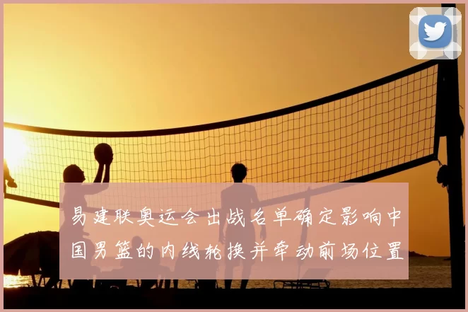 易建联奥运会出战名单确定影响中国男篮的内线轮换并牵动前场位置争夺