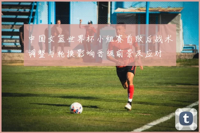 中国女篮世界杯小组赛首败后战术调整与轮换影响晋级前景及应对