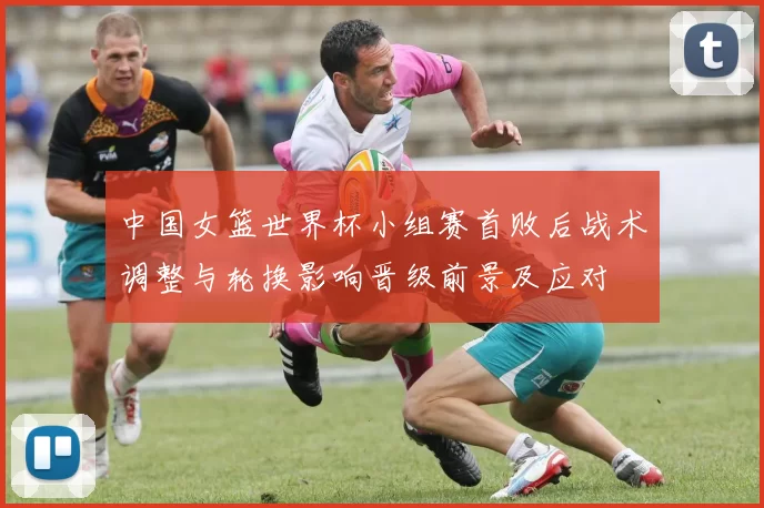 中国女篮世界杯小组赛首败后战术调整与轮换影响晋级前景及应对