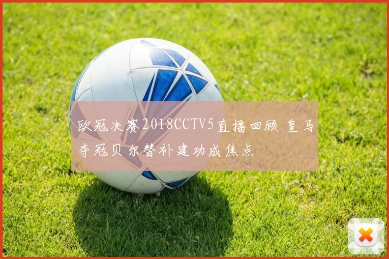 欧冠决赛2018CCTV5直播回顾 皇马夺冠贝尔替补建功成焦点