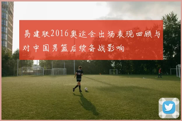 易建联2016奥运会出场表现回顾与对中国男篮后续备战影响