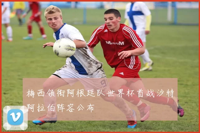 梅西领衔阿根廷队世界杯首战沙特阿拉伯阵容公布