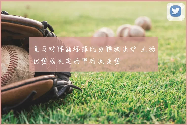 皇马对阵赫塔菲比分预测出炉 主场优势或决定西甲对决走势