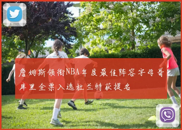 詹姆斯领衔NBA年度最佳阵容字母哥库里全票入选杜兰特获提名