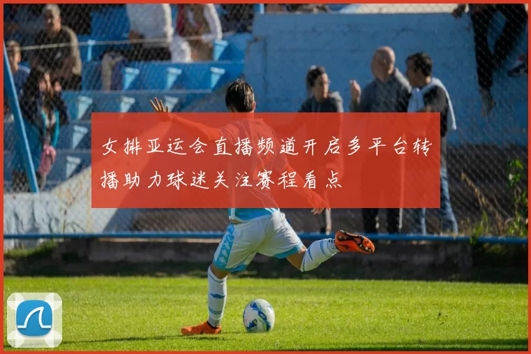 女排亚运会直播频道开启多平台转播助力球迷关注赛程看点