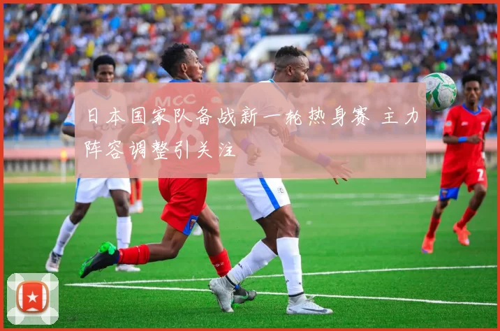 日本国家队备战新一轮热身赛 主力阵容调整引关注