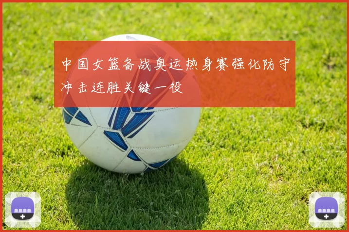 中国女篮备战奥运热身赛强化防守冲击连胜关键一役