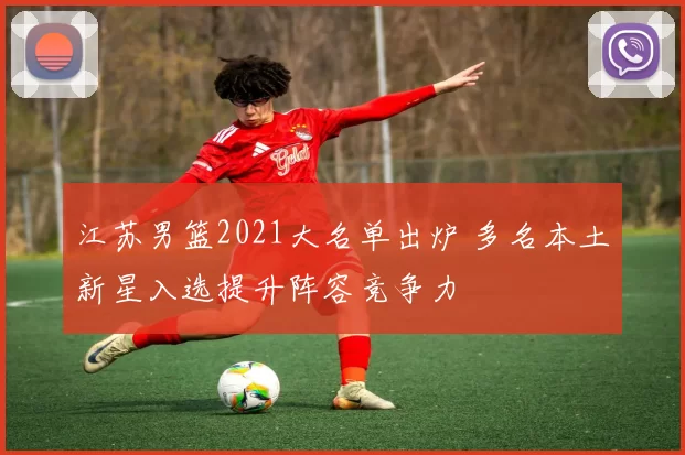 江苏男篮2021大名单出炉 多名本土新星入选提升阵容竞争力