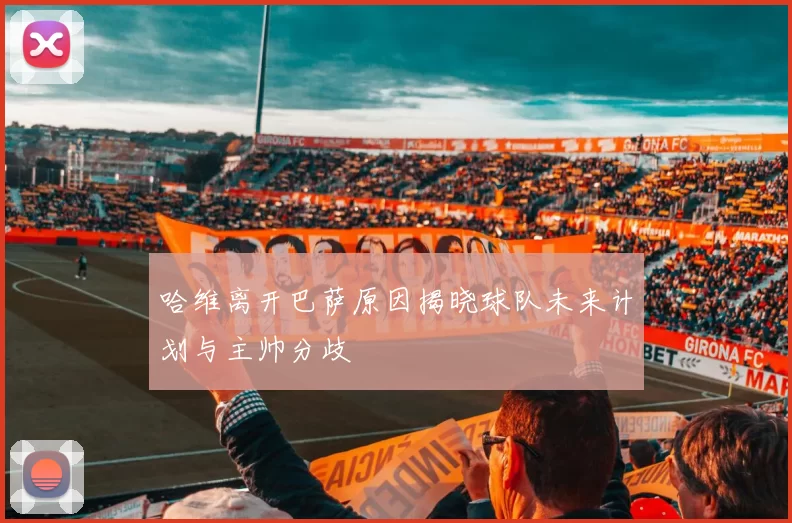 哈维离开巴萨原因揭晓球队未来计划与主帅分歧