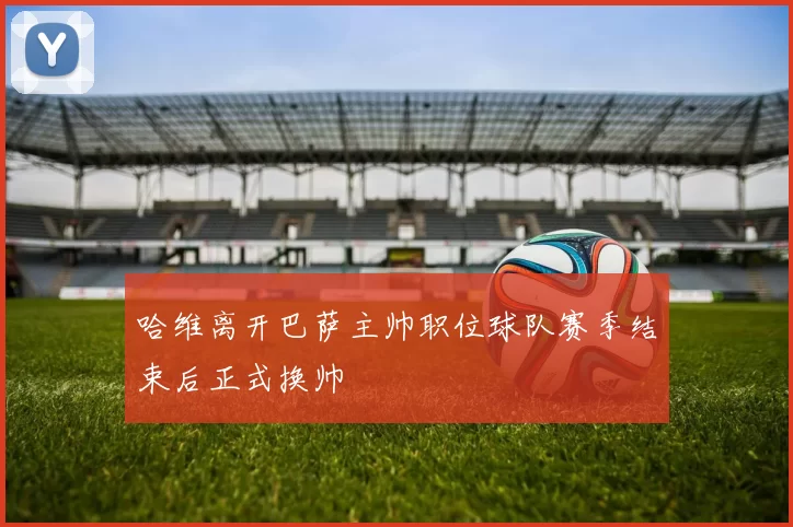 哈维离开巴萨主帅职位球队赛季结束后正式换帅