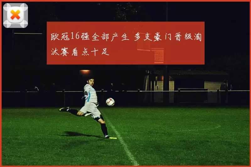 欧冠16强全部产生 多支豪门晋级淘汰赛看点十足
