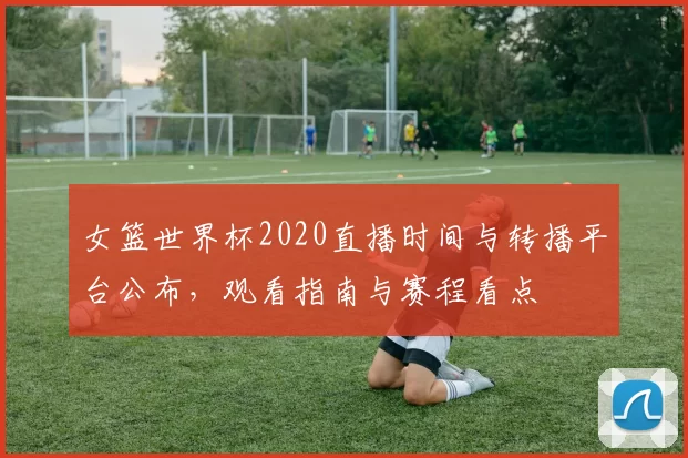 女篮世界杯2020直播时间与转播平台公布，观看指南与赛程看点
