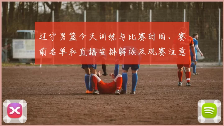 辽宁男篮今天训练与比赛时间、赛前名单和直播安排解读及观赛注意事项