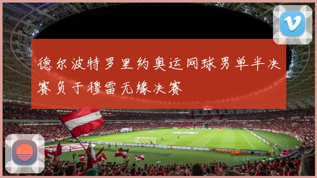 德尔波特罗里约奥运网球男单半决赛负于穆雷无缘决赛