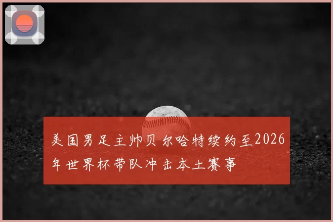 美国男足主帅贝尔哈特续约至2026年世界杯带队冲击本土赛事