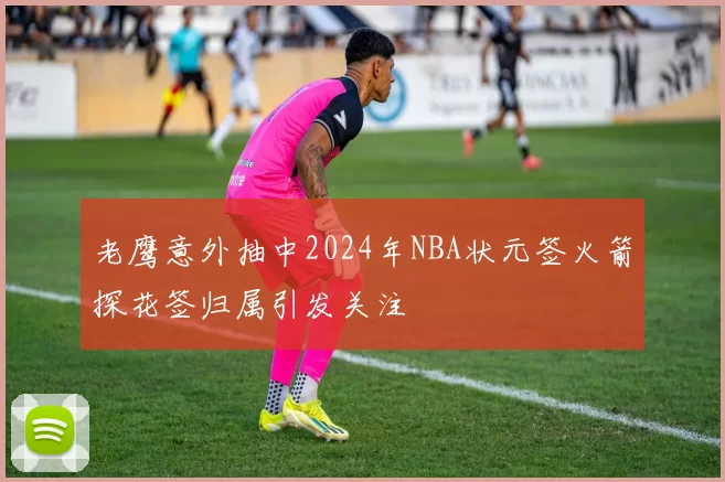 老鹰意外抽中2024年NBA状元签火箭探花签归属引发关注