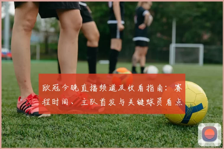 欧冠今晚直播频道及收看指南：赛程时间、主队首发与关键球员看点