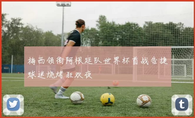 梅西领衔阿根廷队世界杯首战告捷球迷烧烤狂欢夜