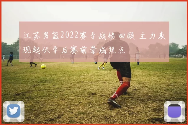 江苏男篮2022赛季战绩回顾 主力表现起伏季后赛前景成焦点