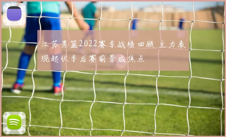 江苏男篮2022赛季战绩回顾 主力表现起伏季后赛前景成焦点