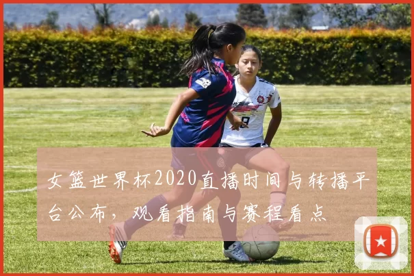 女篮世界杯2020直播时间与转播平台公布，观看指南与赛程看点