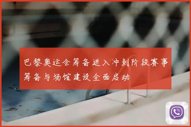 巴黎奥运会筹备进入冲刺阶段赛事筹备与场馆建设全面启动