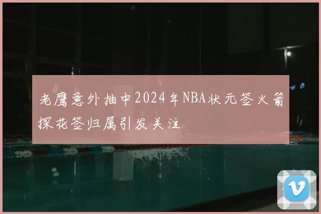 老鹰意外抽中2024年NBA状元签火箭探花签归属引发关注