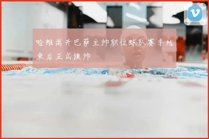 哈维离开巴萨主帅职位球队赛季结束后正式换帅